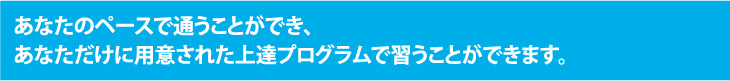 あなたのペースで通うことができ、あなただけに用意された上達プログラムで習うことができます。