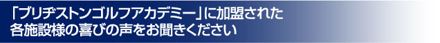 「ブリヂストンゴルフアカデミー」に加盟された各施設様の喜びの声をお聞きください