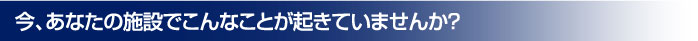 今、あなたの施設でこんなことが起きていませんか？